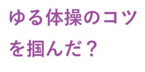 ゆる体操 の コツ を掴んだ？