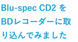 Blu-spec CD2 をBDレコーダーに取り込んでみました