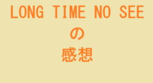 LONG TIME NO SEE の感想