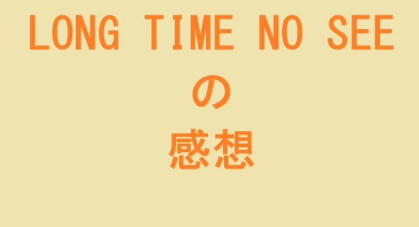 LONG TIME NO SEE の感想