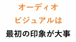 オーディオビジュアルは最初の印象が大事